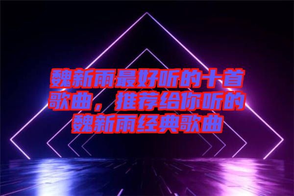 魏新雨最好聽的十首歌曲，推薦給你聽的魏新雨經典歌曲