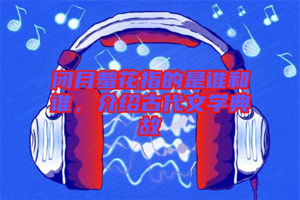 閉月羞花指的是誰(shuí)和誰(shuí)，介紹古代文學(xué)典故